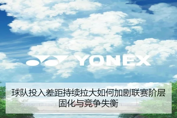 球队投入差距持续拉大如何加剧联赛阶层固化与竞争失衡